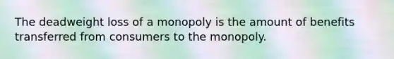 The deadweight loss of a monopoly is the amount of benefits transferred from consumers to the monopoly.