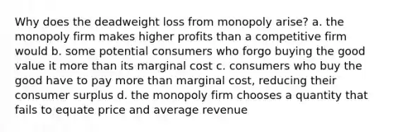 Why does the deadweight loss from monopoly arise? a. the monopoly firm makes higher profits than a competitive firm would b. some potential consumers who forgo buying the good value it more than its marginal cost c. consumers who buy the good have to pay more than marginal cost, reducing their consumer surplus d. the monopoly firm chooses a quantity that fails to equate price and average revenue