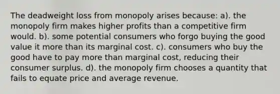 The deadweight loss from monopoly arises because: a). the monopoly firm makes higher profits than a competitive firm would. b). some potential consumers who forgo buying the good value it more than its marginal cost. c). consumers who buy the good have to pay more than marginal cost, reducing their consumer surplus. d). the monopoly firm chooses a quantity that fails to equate price and average revenue.