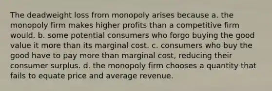 The deadweight loss from monopoly arises because a. the monopoly firm makes higher profits than a competitive firm would. b. some potential consumers who forgo buying the good value it more than its marginal cost. c. consumers who buy the good have to pay more than marginal cost, reducing their consumer surplus. d. the monopoly firm chooses a quantity that fails to equate price and average revenue.