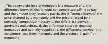 . The deadweight loss of monopoly is a measure of a. the difference between the amount consumers are willing to pay, and the amount they actually pay. b. the difference between the price charged by a monopoly and the price charged by a perfectly competitive industry. c. the difference between aardvarks and zebras. d. the difference between quantity demanded and quantity supplied. e. the difference between the consumers' loss from monopoly and the producers' gain from monopoly.