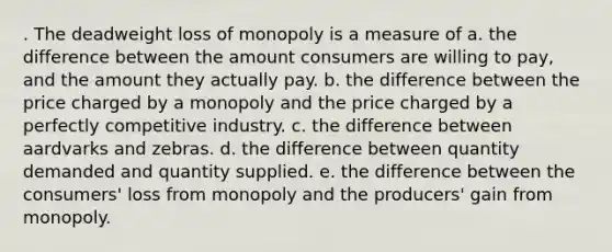 . The deadweight loss of monopoly is a measure of a. the difference between the amount consumers are willing to pay, and the amount they actually pay. b. the difference between the price charged by a monopoly and the price charged by a perfectly competitive industry. c. the difference between aardvarks and zebras. d. the difference between quantity demanded and quantity supplied. e. the difference between the consumers' loss from monopoly and the producers' gain from monopoly.