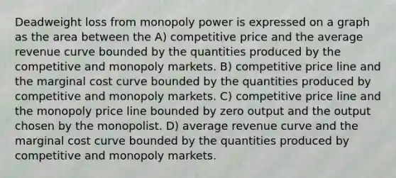 Deadweight loss from monopoly power is expressed on a graph as the area between the A) competitive price and the average revenue curve bounded by the quantities produced by the competitive and monopoly markets. B) competitive price line and the marginal cost curve bounded by the quantities produced by competitive and monopoly markets. C) competitive price line and the monopoly price line bounded by zero output and the output chosen by the monopolist. D) average revenue curve and the marginal cost curve bounded by the quantities produced by competitive and monopoly markets.