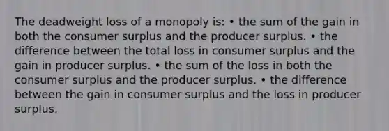 The deadweight loss of a monopoly is: • the sum of the gain in both the consumer surplus and the producer surplus. • the difference between the total loss in consumer surplus and the gain in producer surplus. • the sum of the loss in both the consumer surplus and the producer surplus. • the difference between the gain in consumer surplus and the loss in producer surplus.