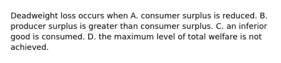 Deadweight loss occurs when A. <a href='https://www.questionai.com/knowledge/k77rlOEdsf-consumer-surplus' class='anchor-knowledge'>consumer surplus</a> is reduced. B. producer surplus is <a href='https://www.questionai.com/knowledge/ktgHnBD4o3-greater-than' class='anchor-knowledge'>greater than</a> consumer surplus. C. an inferior good is consumed. D. the maximum level of total welfare is not achieved.