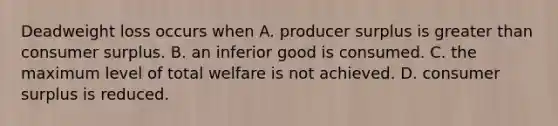 Deadweight loss occurs when A. producer surplus is greater than consumer surplus. B. an inferior good is consumed. C. the maximum level of total welfare is not achieved. D. consumer surplus is reduced.