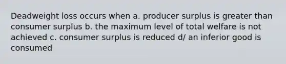 Deadweight loss occurs when a. producer surplus is greater than consumer surplus b. the maximum level of total welfare is not achieved c. consumer surplus is reduced d/ an inferior good is consumed