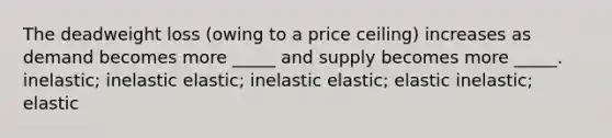 The deadweight loss (owing to a price ceiling) increases as demand becomes more _____ and supply becomes more _____. inelastic; inelastic elastic; inelastic elastic; elastic inelastic; elastic