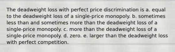 The deadweight loss with perfect price discrimination is a. equal to the deadweight loss of a single-price monopoly. b. sometimes <a href='https://www.questionai.com/knowledge/k7BtlYpAMX-less-than' class='anchor-knowledge'>less than</a> and sometimes <a href='https://www.questionai.com/knowledge/keWHlEPx42-more-than' class='anchor-knowledge'>more than</a> the deadweight loss of a single-price monopoly. c. more than the deadweight loss of a single-price monopoly. d. zero. e. larger than the deadweight loss with perfect competition.