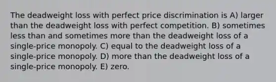 The deadweight loss with perfect price discrimination is A) larger than the deadweight loss with perfect competition. B) sometimes less than and sometimes more than the deadweight loss of a single-price monopoly. C) equal to the deadweight loss of a single-price monopoly. D) more than the deadweight loss of a single-price monopoly. E) zero.