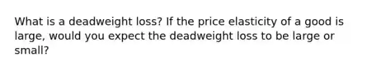 What is a deadweight loss? If the price elasticity of a good is large, would you expect the deadweight loss to be large or small?