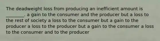 The deadweight loss from producing an inefficient amount is ________. a gain to the consumer and the producer but a loss to the rest of society a loss to the consumer but a gain to the producer a loss to the producer but a gain to the consumer a loss to the consumer and to the producer