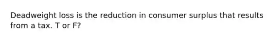 Deadweight loss is the reduction in consumer surplus that results from a tax. T or F?