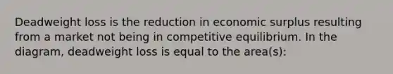 Deadweight loss is the reduction in economic surplus resulting from a market not being in competitive equilibrium. In the​ diagram, deadweight loss is equal to the​ area(s):