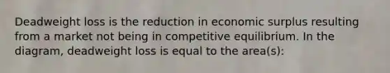 Deadweight loss is the reduction in economic surplus resulting from a market not being in competitive equilibrium. In the diagram, deadweight loss is equal to the area(s):