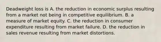 Deadweight loss is A. the reduction in economic surplus resulting from a market not being in competitive equilibrium. B. a measure of market equity. C. the reduction in consumer expenditure resulting from market failure. D. the reduction in sales revenue resulting from market distortions.