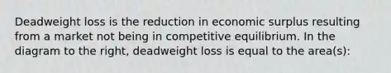 Deadweight loss is the reduction in economic surplus resulting from a market not being in competitive equilibrium. In the diagram to the​ right, deadweight loss is equal to the​ area(s):