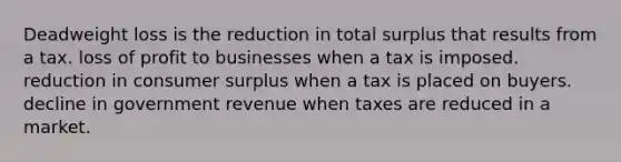 Deadweight loss is the reduction in total surplus that results from a tax. loss of profit to businesses when a tax is imposed. reduction in consumer surplus when a tax is placed on buyers. decline in government revenue when taxes are reduced in a market.