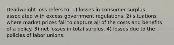 Deadweight loss refers to: 1) losses in consumer surplus associated with excess government regulations. 2) situations where market prices fail to capture all of the costs and benefits of a policy. 3) net losses in total surplus. 4) losses due to the policies of labor unions.