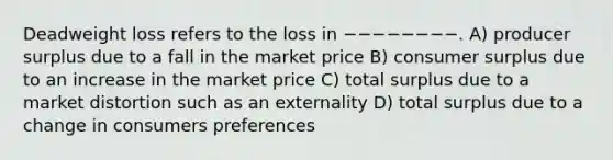 Deadweight loss refers to the loss in −−−−−−−−. A) producer surplus due to a fall in the market price B) <a href='https://www.questionai.com/knowledge/k77rlOEdsf-consumer-surplus' class='anchor-knowledge'>consumer surplus</a> due to an increase in the market price C) total surplus due to a market distortion such as an externality D) total surplus due to a change in consumers preferences