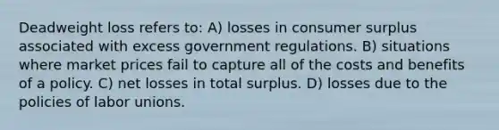 Deadweight loss refers to: A) losses in consumer surplus associated with excess government regulations. B) situations where market prices fail to capture all of the costs and benefits of a policy. C) net losses in total surplus. D) losses due to the policies of labor unions.