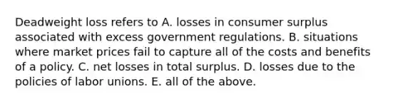 Deadweight loss refers to A. losses in <a href='https://www.questionai.com/knowledge/k77rlOEdsf-consumer-surplus' class='anchor-knowledge'>consumer surplus</a> associated with excess government regulations. B. situations where market prices fail to capture all of the costs and benefits of a policy. C. net losses in total surplus. D. losses due to the policies of <a href='https://www.questionai.com/knowledge/knfd2oEIT4-labor-unions' class='anchor-knowledge'>labor unions</a>. E. all of the above.