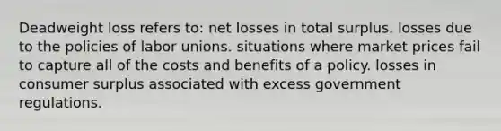 Deadweight loss refers to: net losses in total surplus. losses due to the policies of <a href='https://www.questionai.com/knowledge/knfd2oEIT4-labor-unions' class='anchor-knowledge'>labor unions</a>. situations where market prices fail to capture all of the costs and benefits of a policy. losses in <a href='https://www.questionai.com/knowledge/k77rlOEdsf-consumer-surplus' class='anchor-knowledge'>consumer surplus</a> associated with excess government regulations.