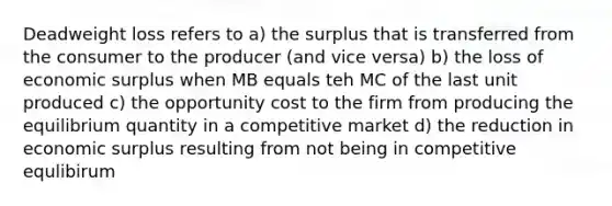 Deadweight loss refers to a) the surplus that is transferred from the consumer to the producer (and vice versa) b) the loss of economic surplus when MB equals teh MC of the last unit produced c) the opportunity cost to the firm from producing the equilibrium quantity in a competitive market d) the reduction in economic surplus resulting from not being in competitive equlibirum