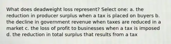 What does deadweight loss represent? Select one: a. the reduction in producer surplus when a tax is placed on buyers b. the decline in government revenue when taxes are reduced in a market c. the loss of profit to businesses when a tax is imposed d. the reduction in total surplus that results from a tax