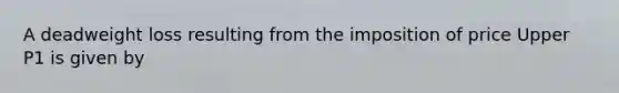 A deadweight loss resulting from the imposition of price Upper P1 is given by