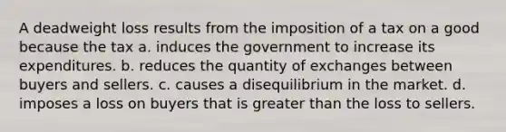 A deadweight loss results from the imposition of a tax on a good because the tax a. induces the government to increase its expenditures. b. reduces the quantity of exchanges between buyers and sellers. c. causes a disequilibrium in the market. d. imposes a loss on buyers that is greater than the loss to sellers.