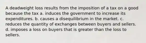 A deadweight loss results from the imposition of a tax on a good because the tax a. induces the government to increase its expenditures. b. causes a disequilibrium in the market. c. reduces the quantity of exchanges between buyers and sellers. d. imposes a loss on buyers that is <a href='https://www.questionai.com/knowledge/ktgHnBD4o3-greater-than' class='anchor-knowledge'>greater than</a> the loss to sellers.