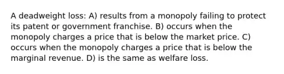 A deadweight loss: A) results from a monopoly failing to protect its patent or government franchise. B) occurs when the monopoly charges a price that is below the market price. C) occurs when the monopoly charges a price that is below the marginal revenue. D) is the same as welfare loss.