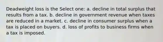 Deadweight loss is the Select one: a. decline in total surplus that results from a tax. b. decline in government revenue when taxes are reduced in a market. c. decline in consumer surplus when a tax is placed on buyers. d. loss of profits to business firms when a tax is imposed.