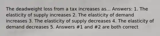 The deadweight loss from a tax increases as... Answers: 1. The elasticity of supply increases 2. The elasticity of demand increases 3. The elasticity of supply decreases 4. The elasticity of demand decreases 5. Answers #1 and #2 are both correct