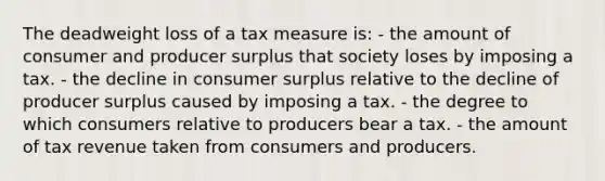 The deadweight loss of a tax measure is: - the amount of consumer and producer surplus that society loses by imposing a tax. - the decline in consumer surplus relative to the decline of producer surplus caused by imposing a tax. - the degree to which consumers relative to producers bear a tax. - the amount of tax revenue taken from consumers and producers.