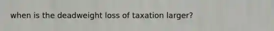 when is the deadweight loss of taxation larger?