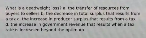 What is a deadweight loss? a. the transfer of resources from buyers to sellers b. the decrease in total surplus that results from a tax c. the increase in producer surplus that results from a tax d. the increase in government revenue that results when a tax rate is increased beyond the optimum