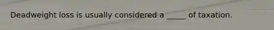 Deadweight loss is usually considered a _____ of taxation.