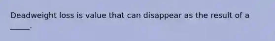 Deadweight loss is value that can disappear as the result of a _____.