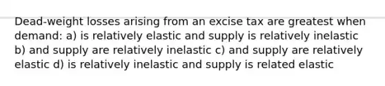 Dead-weight losses arising from an excise tax are greatest when demand: a) is relatively elastic and supply is relatively inelastic b) and supply are relatively inelastic c) and supply are relatively elastic d) is relatively inelastic and supply is related elastic