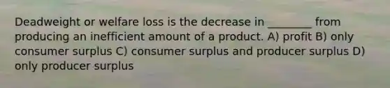 Deadweight or welfare loss is the decrease in ________ from producing an inefficient amount of a product. A) profit B) only consumer surplus C) consumer surplus and producer surplus D) only producer surplus