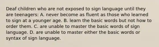 Deaf children who are not exposed to sign language until they are teenagers: A. never become as fluent as those who learned to sign at a younger age. B. learn the basic words but not how to order them. C. are unable to master the basic words of sign language. D. are unable to master either the basic words or syntax of sign language.