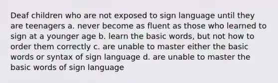 Deaf children who are not exposed to sign language until they are teenagers a. never become as fluent as those who learned to sign at a younger age b. learn the basic words, but not how to order them correctly c. are unable to master either the basic words or syntax of sign language d. are unable to master the basic words of sign language