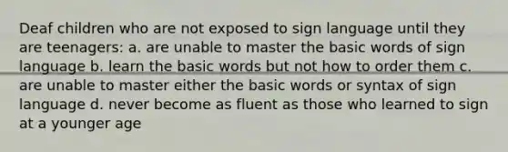 Deaf children who are not exposed to sign language until they are teenagers: a. are unable to master the basic words of sign language b. learn the basic words but not how to order them c. are unable to master either the basic words or syntax of sign language d. never become as fluent as those who learned to sign at a younger age