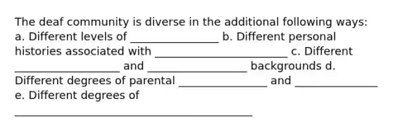 The deaf community is diverse in the additional following ways: a. Different levels of ________________ b. Different personal histories associated with ________________________ c. Different ___________________ and __________________ backgrounds d. Different degrees of parental ________________ and _______________ e. Different degrees of ___________________________________________