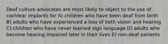 Deaf culture advocates are most likely to object to the use of cochlear implants for A) children who have been deaf from birth B) adults who have experienced a loss of both vision and hearing C) children who have never learned sign language D) adults who become hearing impaired later in their lives E) non-deaf patients