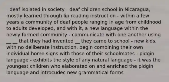 - deaf isolated in society - deaf children school in Nicaragua, mostly learned through lip reading instruction - within a few years a community of deaf people ranging in age from childhood to adults developed, and with it, a new language within the newly formed community - communicate with one another using __ __ that they had invented __ they came to school - new kids, with no deliberate instruction, begin combining their own individual home signs with those of their schoolmates - pidgin language - exhibits the style of any natural language - it was the youngest children who elaborated on and enriched the pidgin language and introcudec new grammatical forms