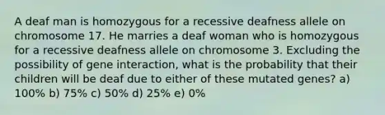 A deaf man is homozygous for a recessive deafness allele on chromosome 17. He marries a deaf woman who is homozygous for a recessive deafness allele on chromosome 3. Excluding the possibility of gene interaction, what is the probability that their children will be deaf due to either of these mutated genes? a) 100% b) 75% c) 50% d) 25% e) 0%