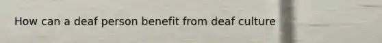 How can a deaf person benefit from deaf culture